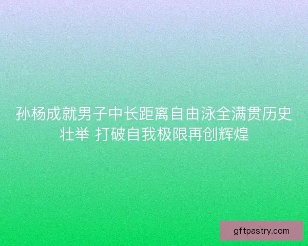 孙杨成就男子中长距离自由泳全满贯历史壮举 打破自我极限再创辉煌 孙杨成就男子中长距离自由泳全满贯历史壮举 打破自我极限再创辉煌