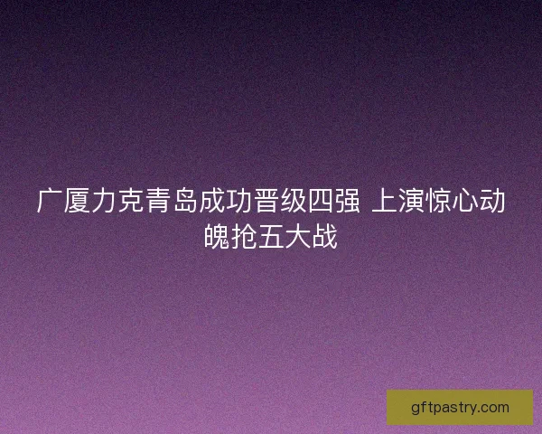 广厦力克青岛成功晋级四强 上演惊心动魄抢五大战