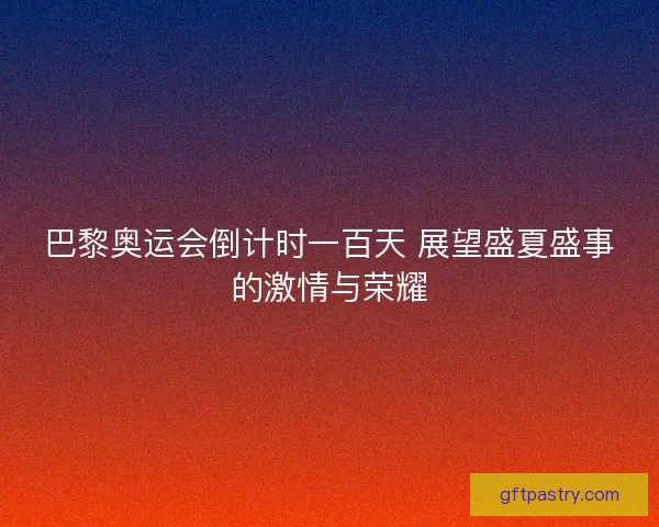 巴黎奥运会倒计时一百天 展望盛夏盛事的激情与荣耀 巴黎奥运会倒计时一百天 展望盛夏盛事的激情与荣耀