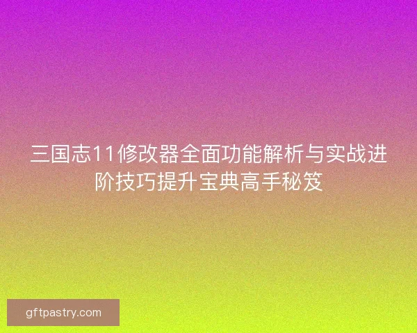 三国志11修改器全面功能解析与实战进阶技巧提升宝典高手秘笈