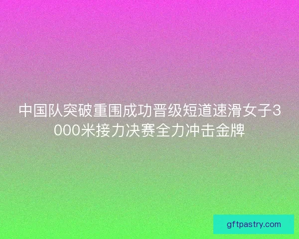 中国队突破重围成功晋级短道速滑女子3000米接力决赛全力冲击金牌