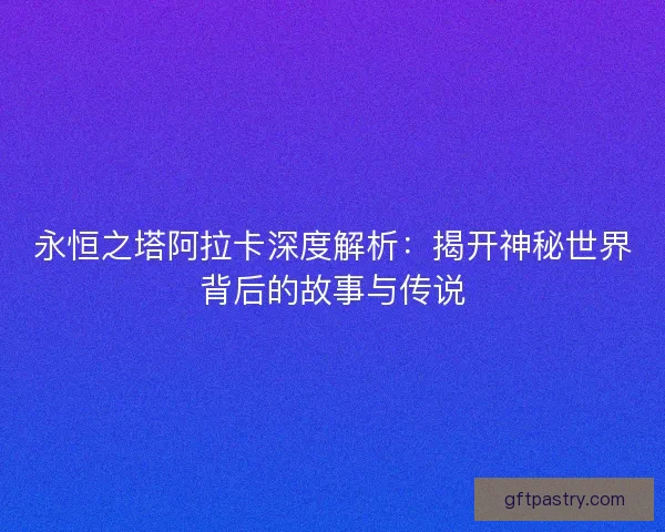 永恒之塔阿拉卡深度解析：揭开神秘世界背后的故事与传说