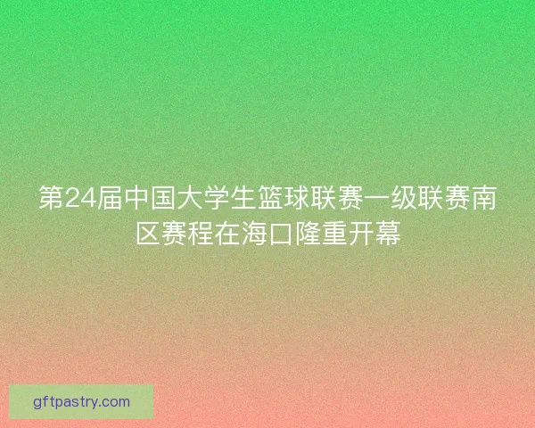 第24届中国大学生篮球联赛一级联赛南区赛程在海口隆重开幕